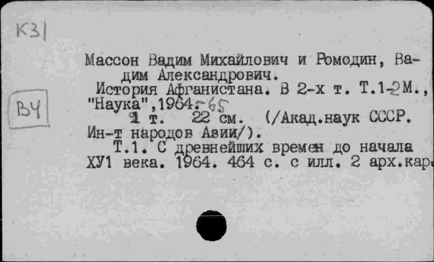 ﻿Ki I
M
Массон Вадим Михаилович и Ромодин, Вадим Александрович.
История Афганистана. В 2-х т. T.l-^M.,
"Наука", 1964г £ S'
1т.	22 см. (/Акад.наук СССР.
Ин-т народов Авии/).
Т.1. С древнейших времен до начала
ХУ1 века. 1964 . 464 с. с илл. 2 арх.кар.